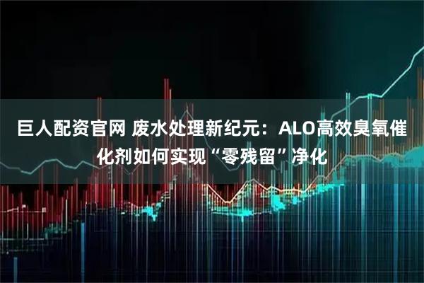 巨人配资官网 废水处理新纪元：ALO高效臭氧催化剂如何实现“零残留”净化