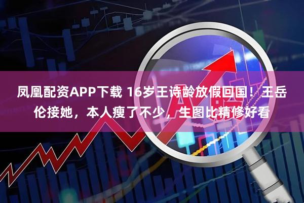 凤凰配资APP下载 16岁王诗龄放假回国！王岳伦接她，本人瘦了不少，生图比精修好看