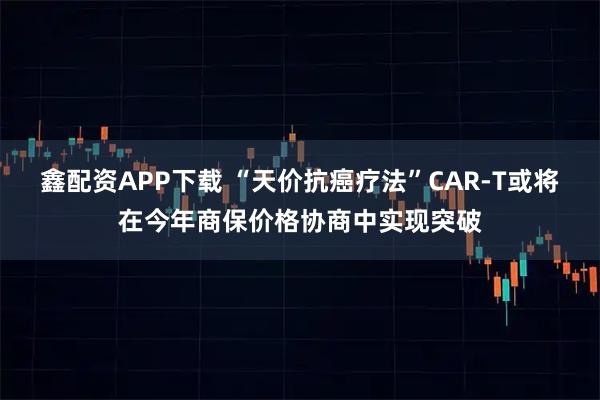 鑫配资APP下载 “天价抗癌疗法”CAR-T或将在今年商保价格协商中实现突破