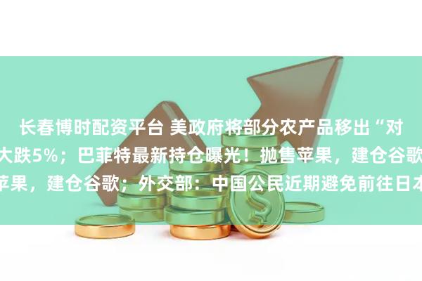 长春博时配资平台 美政府将部分农产品移出“对等关税”清单；比特币大跌5%；巴菲特最新持仓曝光！抛售苹果，建仓谷歌；外交部：中国公民近期避免前往日本丨每经早参