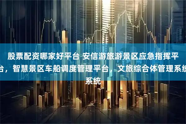 股票配资哪家好平台 安信游旅游景区应急指挥平台，智慧景区车船调度管理平台，文旅综合体管理系统