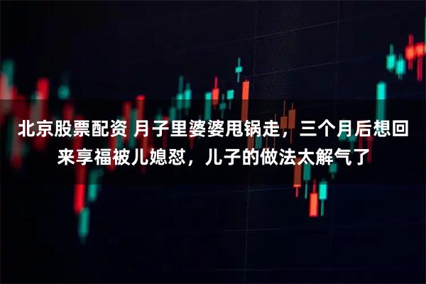 北京股票配资 月子里婆婆甩锅走，三个月后想回来享福被儿媳怼，儿子的做法太解气了