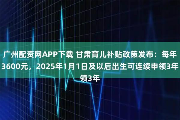广州配资网APP下载 甘肃育儿补贴政策发布：每年3600元，2025年1月1日及以后出生可连续申领3年
