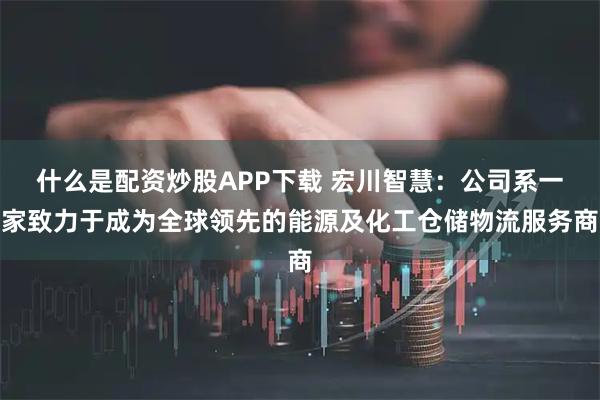 什么是配资炒股APP下载 宏川智慧：公司系一家致力于成为全球领先的能源及化工仓储物流服务商