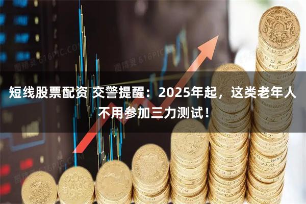 短线股票配资 交警提醒:2025年起,这类老年人不用参加三力测试!