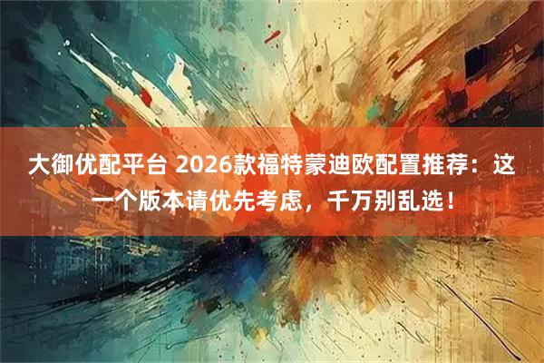 大御优配平台 2026款福特蒙迪欧配置推荐：这一个版本请优先考虑，千万别乱选！