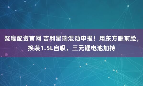 聚赢配资官网 吉利星瑞混动申报！用东方曜前脸，换装1.5L自吸，三元锂电池加持
