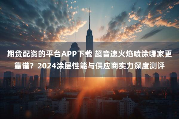 期货配资的平台APP下载 超音速火焰喷涂哪家更靠谱？2024涂层性能与供应商实力深度测评