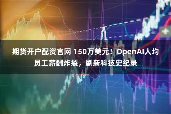 期货开户配资官网 150万美元！OpenAI人均员工薪酬炸裂，刷新科技史纪录