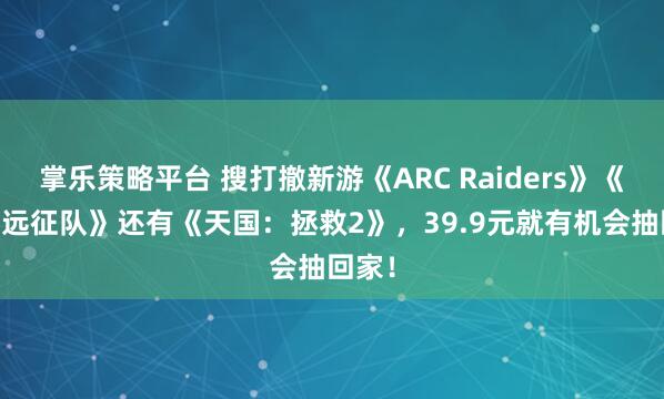 掌乐策略平台 搜打撤新游《ARC Raiders》《33号远征队》还有《天国：拯救2》，39.9元就有机会抽回家！
