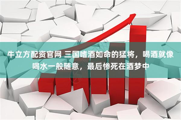 牛立方配资官网 三国嗜酒如命的猛将，喝酒就像喝水一般随意，最后惨死在酒梦中