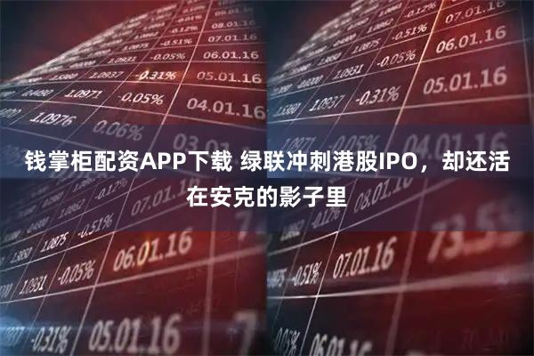 钱掌柜配资APP下载 绿联冲刺港股IPO，却还活在安克的影子里
