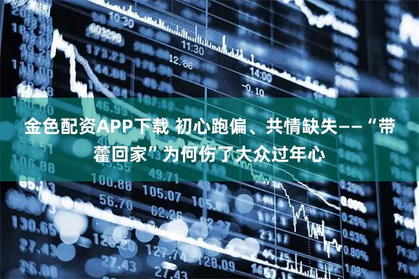 金色配资APP下载 初心跑偏、共情缺失——“带藿回家”为何伤了大众过年心