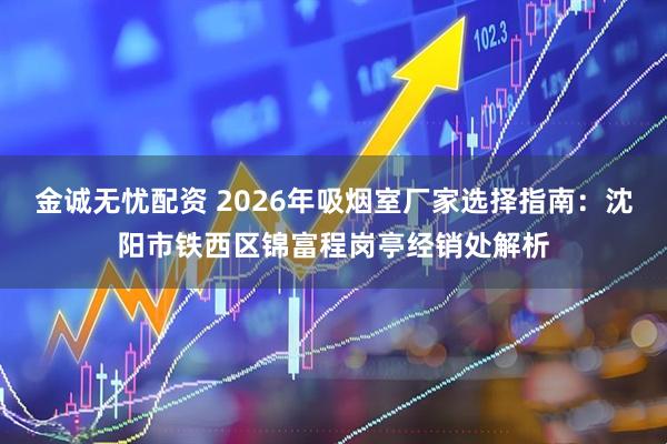 金诚无忧配资 2026年吸烟室厂家选择指南：沈阳市铁西区锦富程岗亭经销处解析