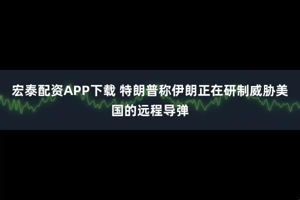 宏泰配资APP下载 特朗普称伊朗正在研制威胁美国的远程导弹