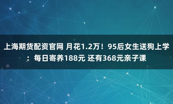 上海期货配资官网 月花1.2万！95后女生送狗上学：每日寄养188元 还有368元亲子课