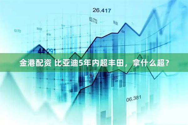 金港配资 比亚迪5年内超丰田，拿什么超？