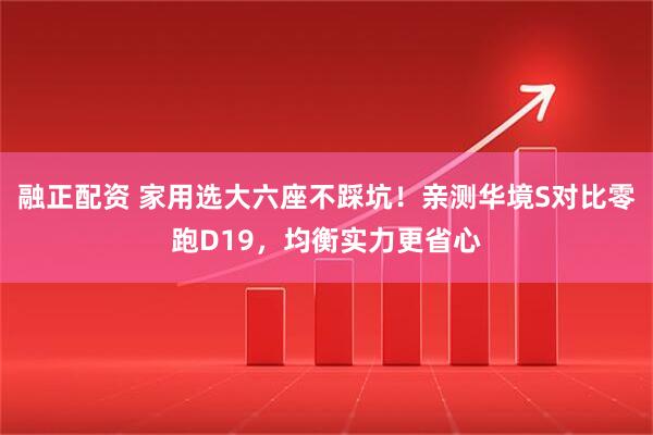 融正配资 家用选大六座不踩坑！亲测华境S对比零跑D19，均衡实力更省心