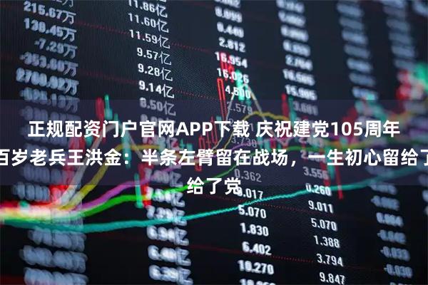 正规配资门户官网APP下载 庆祝建党105周年｜百岁老兵王洪金：半条左臂留在战场，一生初心留给了党