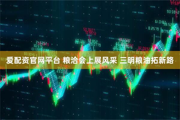 爱配资官网平台 粮洽会上展风采 三明粮油拓新路