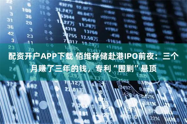 配资开户APP下载 佰维存储赴港IPO前夜：三个月赚了三年的钱，专利“围剿”悬顶