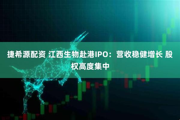 捷希源配资 江西生物赴港IPO：营收稳健增长 股权高度集中