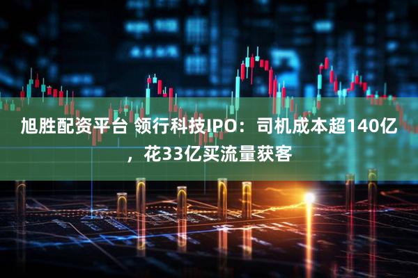 旭胜配资平台 领行科技IPO：司机成本超140亿，花33亿买流量获客