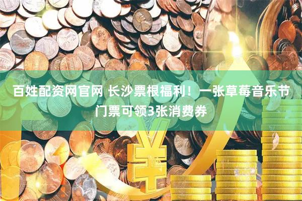 百姓配资网官网 长沙票根福利！一张草莓音乐节门票可领3张消费券