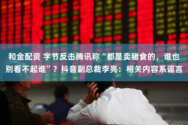 和金配资 字节反击腾讯称“都是卖猪食的，谁也别看不起谁”？抖音副总裁李亮：相关内容系谣言