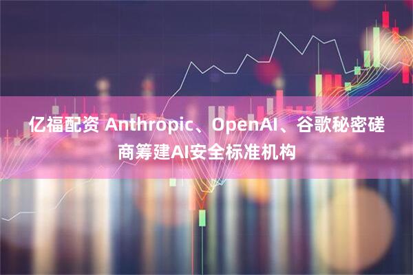 亿福配资 Anthropic、OpenAI、谷歌秘密磋商筹建AI安全标准机构